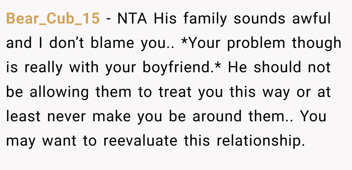 Bear_Cub_15 - NTA His family sounds awful and I don’t blame you.. *Your problem though is really with your boyfriend.* He should not be allowing them to treat you this way or at least never make you be around them.. You may want to reevaluate this relationship.