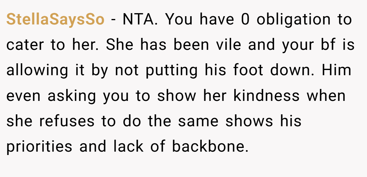 StellaSaysSo - NTA. You have 0 obligation to cater to her. She has been vile and your bf is allowing it by not putting his foot down. Him even asking you to show her kindness when she refuses to do the same shows his priorities and lack of backbone.