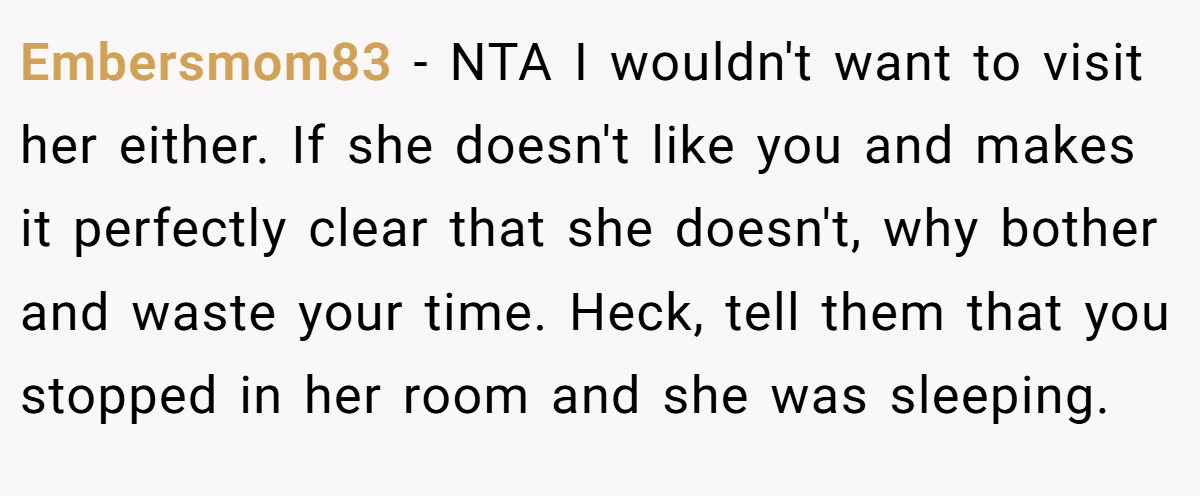Embersmom83 - NTA I wouldn't want to visit her either. If she doesn't like you and makes it perfectly clear that she doesn't, why bother and waste your time. Heck, tell them that you stopped in her room and she was sleeping.