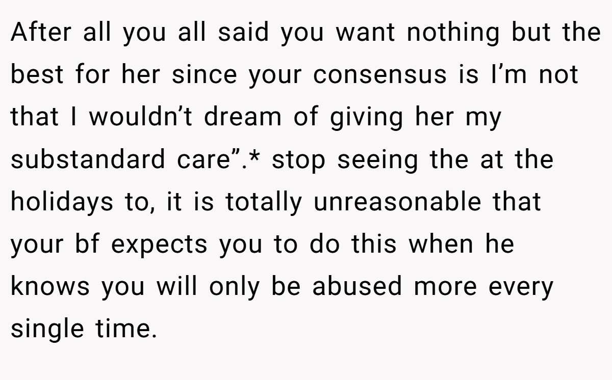 After all you all said you want nothing but the best for her since your consensus is I’m not that I wouldn’t dream of giving her my substandard care”.* stop seeing the at the holidays to, it is totally unreasonable that your bf expects you to do this when he knows you will only be abused more every single time.