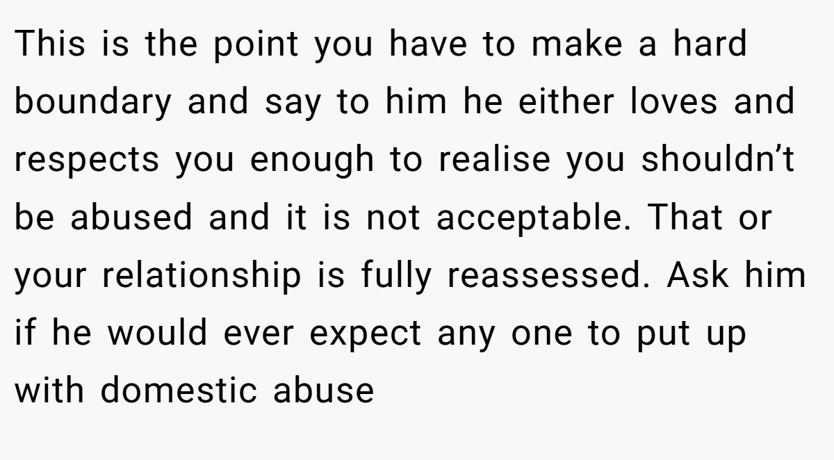 This is the point you have to make a hard boundary and say to him he either loves and respects you enough to realise you shouldn’t be abused and it is not acceptable. That or your relationship is fully reassessed. Ask him if he would ever expect any one to put up with domestic abuse