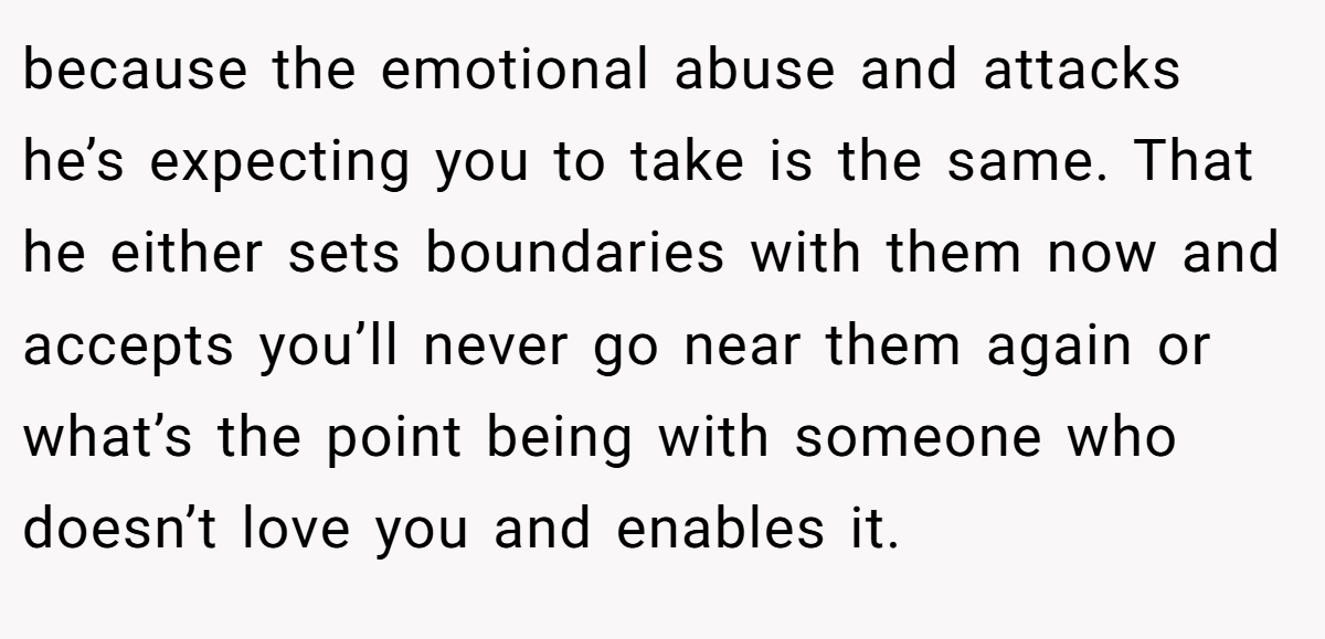 because the emotional abuse and attacks he’s expecting you to take is the same. That he either sets boundaries with them now and accepts you’ll never go near them again or what’s the point being with someone who doesn’t love you and enables it.
