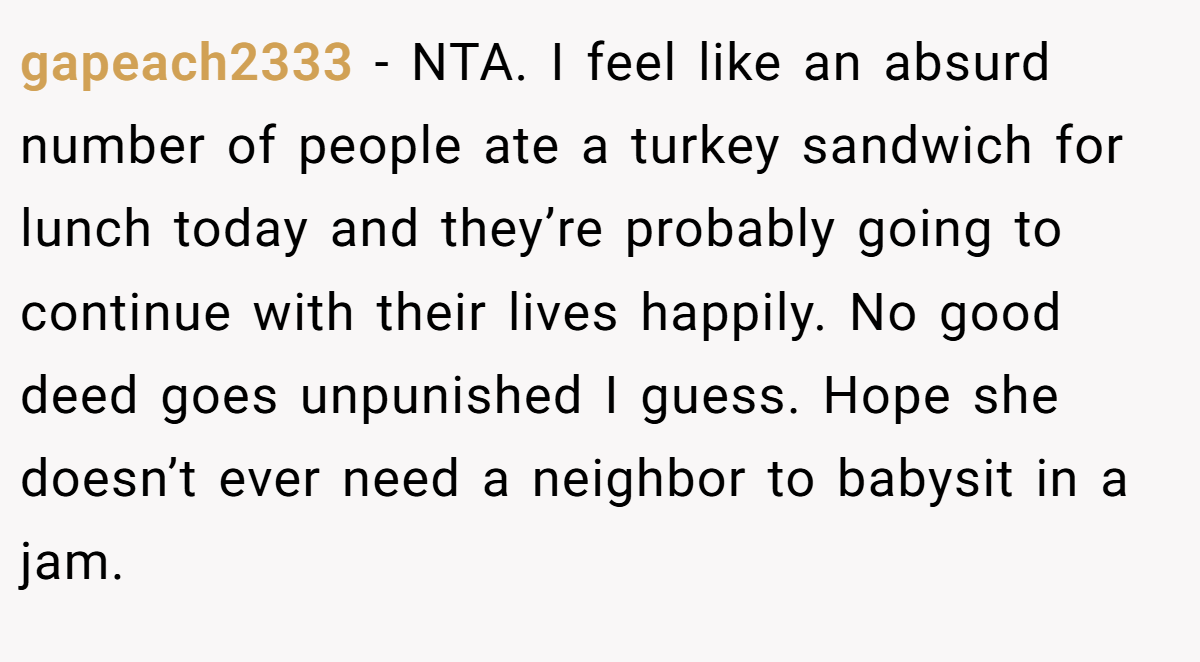 gapeach2333 − NTA. I feel like an absurd number of people ate a turkey sandwich for lunch today and they’re probably going to continue with their lives happily. No good deed goes unpunished I guess. Hope she doesn’t ever need a neighbor to babysit in a jam.
