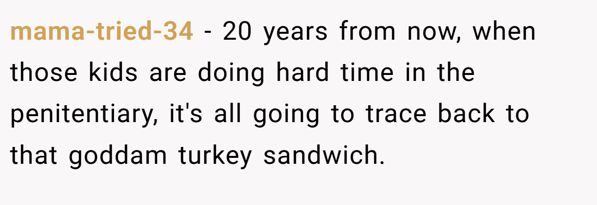 mama-tried-34 − 20 years from now, when those kids are doing hard time in the penitentiary, it's all going to trace back to that goddam turkey sandwich.