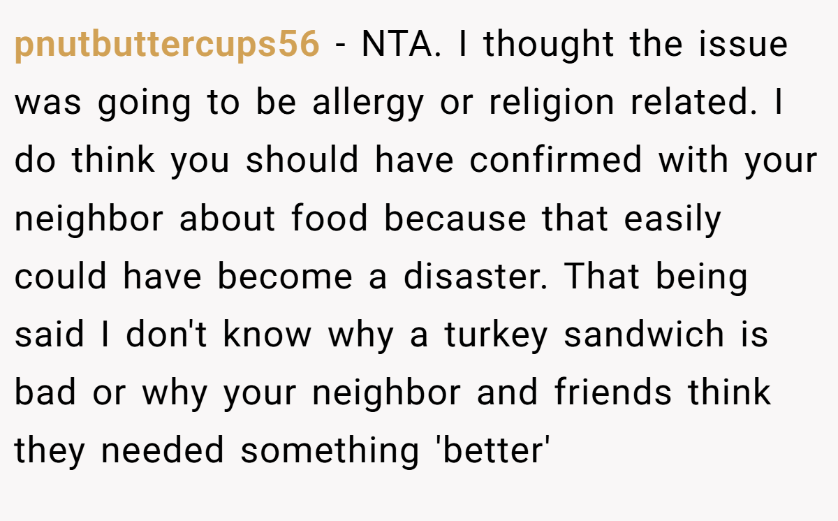 pnutbuttercups56 − NTA. I thought the issue was going to be allergy or religion related. I do think you should have confirmed with your neighbor about food because that easily could have become a disaster. That being said I don't know why a turkey sandwich is bad or why your neighbor and friends think they needed something 'better'