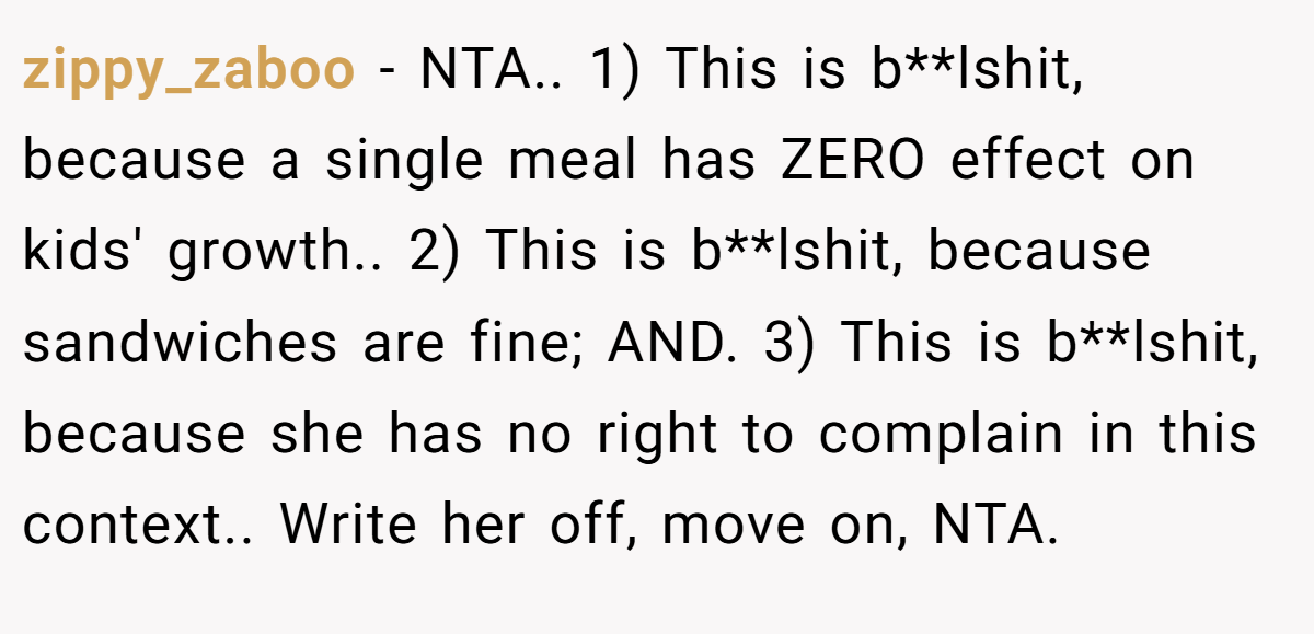 zippy_zaboo − NTA.. 1) This is b**lshit, because a single meal has ZERO effect on kids' growth.. 2) This is b**lshit, because sandwiches are fine; AND. 3) This is b**lshit, because she has no right to complain in this context.. Write her off, move on, NTA.