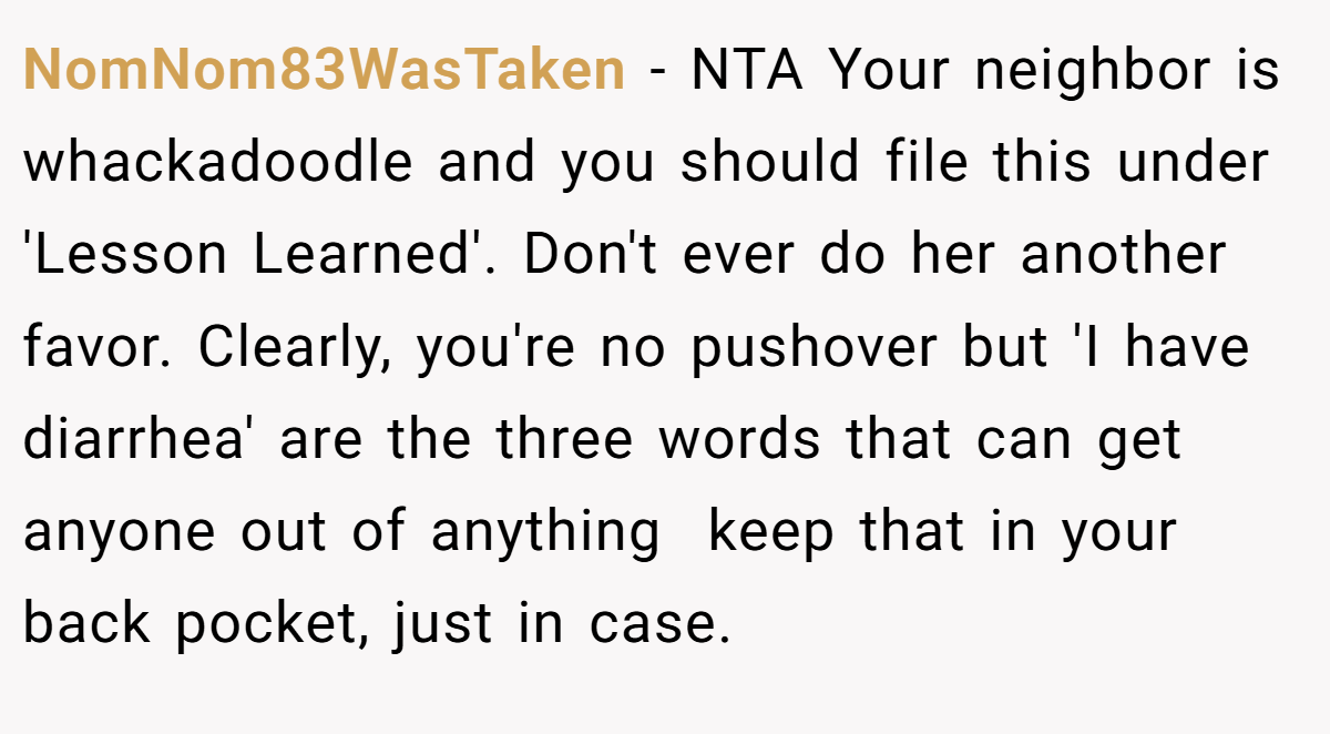 NomNom83WasTaken − NTA Your neighbor is whackadoodle and you should file this under 'Lesson Learned'. Don't ever do her another favor. Clearly, you're no pushover but 'I have diarrhea' are the three words that can get anyone out of anything  keep that in your back pocket, just in case.