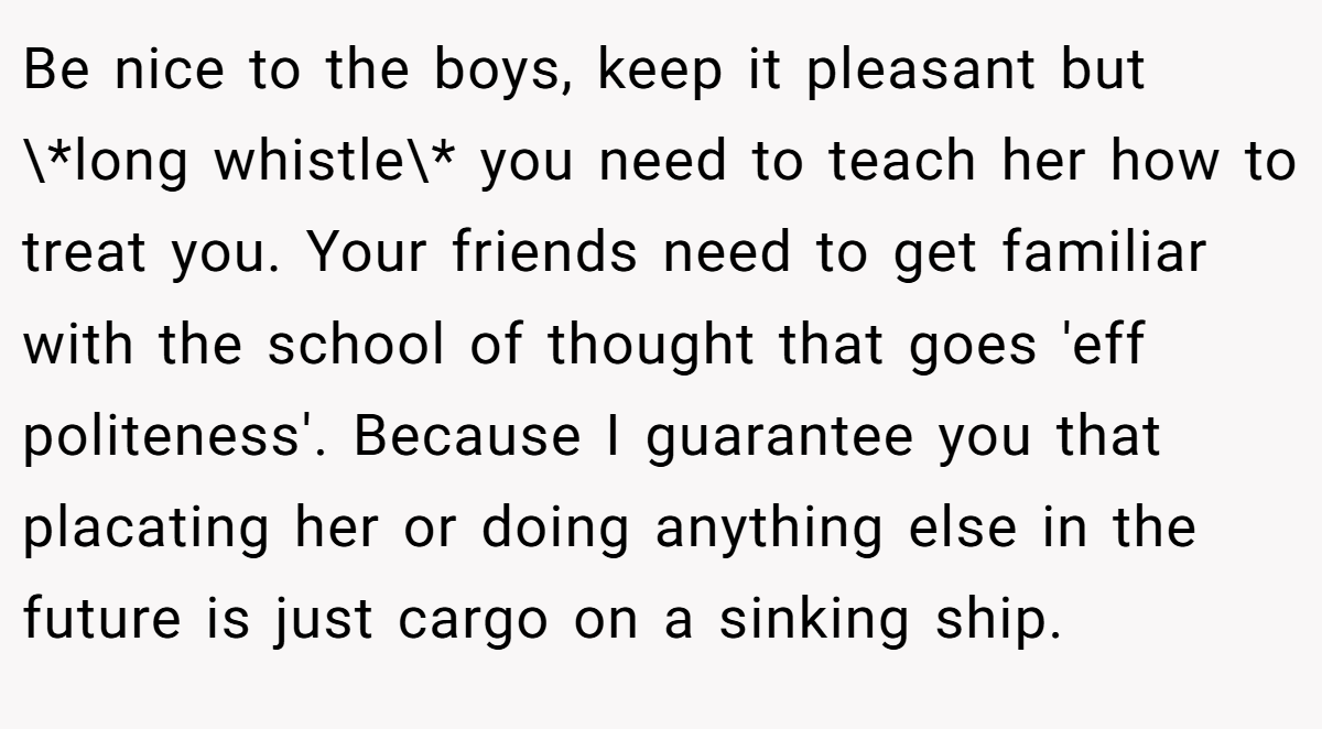 Be nice to the boys, keep it pleasant but \*long whistle\* you need to teach her how to treat you. Your friends need to get familiar with the school of thought that goes 'eff politeness'. Because I guarantee you that placating her or doing anything else in the future is just cargo on a sinking ship.