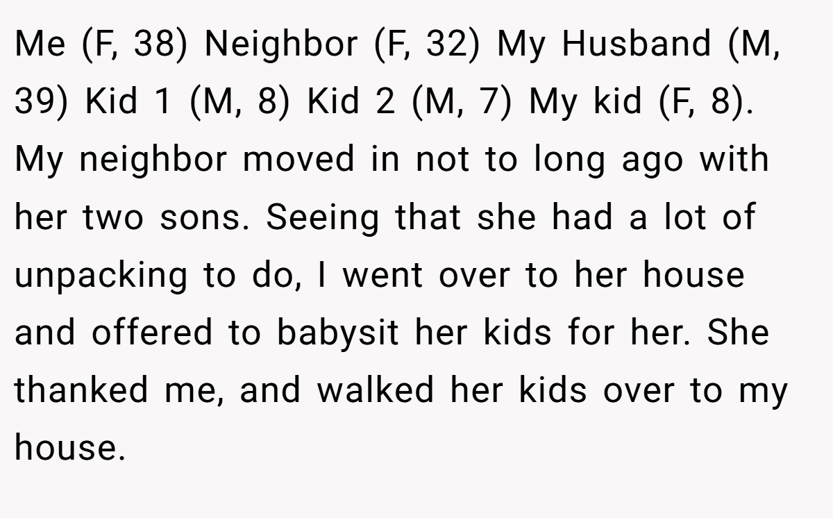 Me (F, 38) Neighbor (F, 32) My Husband (M, 39) Kid 1 (M, 8) Kid 2 (M, 7) My kid (F, 8). My neighbor moved in not to long ago with her two sons. Seeing that she had a lot of unpacking to do, I went over to her house and offered to babysit her kids for her. She thanked me, and walked her kids over to my house.