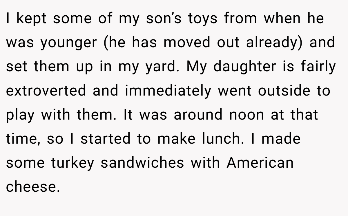 I kept some of my son’s toys from when he was younger (he has moved out already) and set them up in my yard. My daughter is fairly extroverted and immediately went outside to play with them. It was around noon at that time, so I started to make lunch. I made some turkey sandwiches with American cheese.