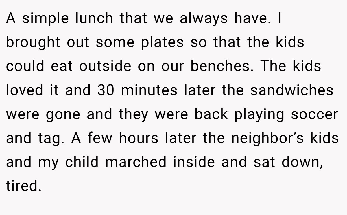 A simple lunch that we always have. I brought out some plates so that the kids could eat outside on our benches. The kids loved it and 30 minutes later the sandwiches were gone and they were back playing soccer and tag. A few hours later the neighbor’s kids and my child marched inside and sat down, tired.