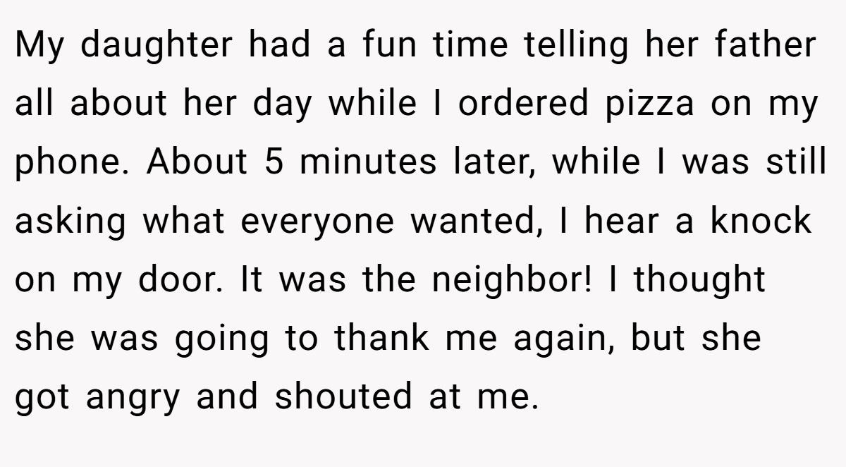 My daughter had a fun time telling her father all about her day while I ordered pizza on my phone. About 5 minutes later, while I was still asking what everyone wanted, I hear a knock on my door. It was the neighbor! I thought she was going to thank me again, but she got angry and shouted at me.