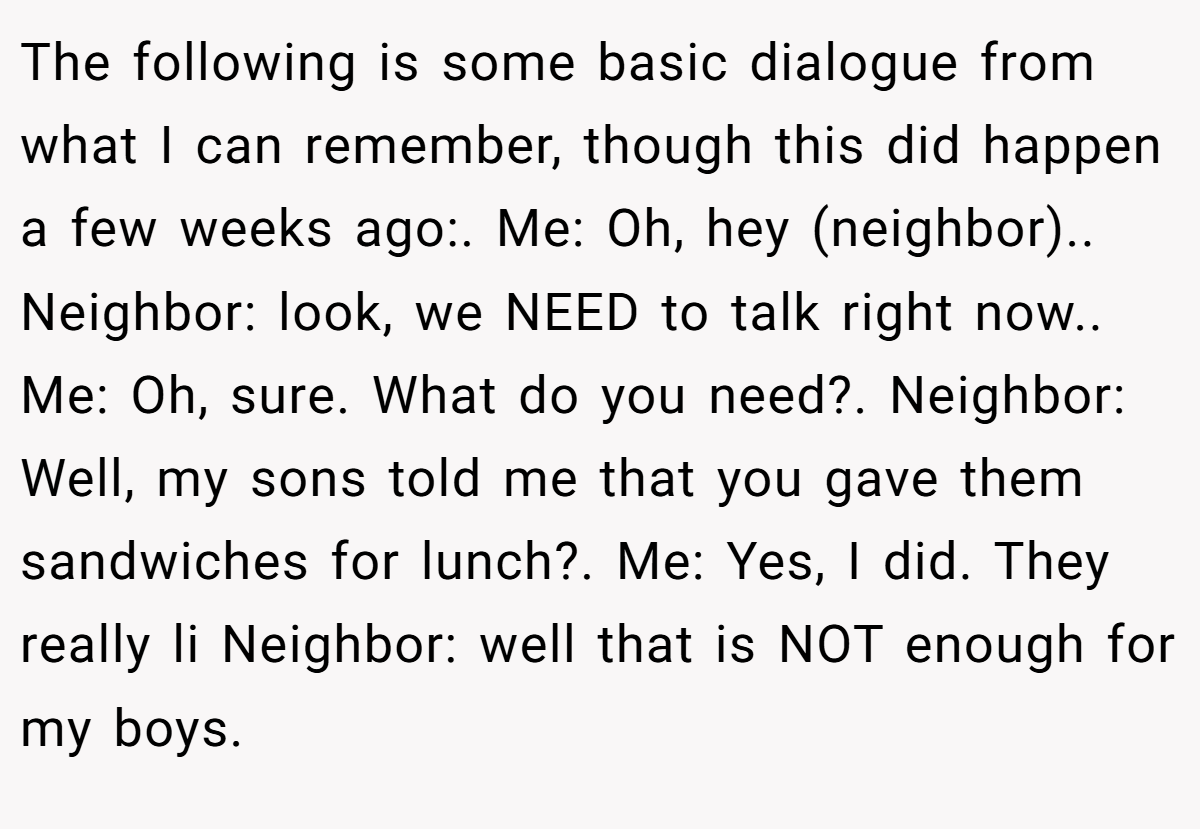 The following is some basic dialogue from what I can remember, though this did happen a few weeks ago:. Me: Oh, hey (neighbor).. Neighbor: look, we NEED to talk right now.. Me: Oh, sure. What do you need?. Neighbor: Well, my sons told me that you gave them sandwiches for lunch?. Me: Yes, I did. They really li Neighbor: well that is NOT enough for my boys.