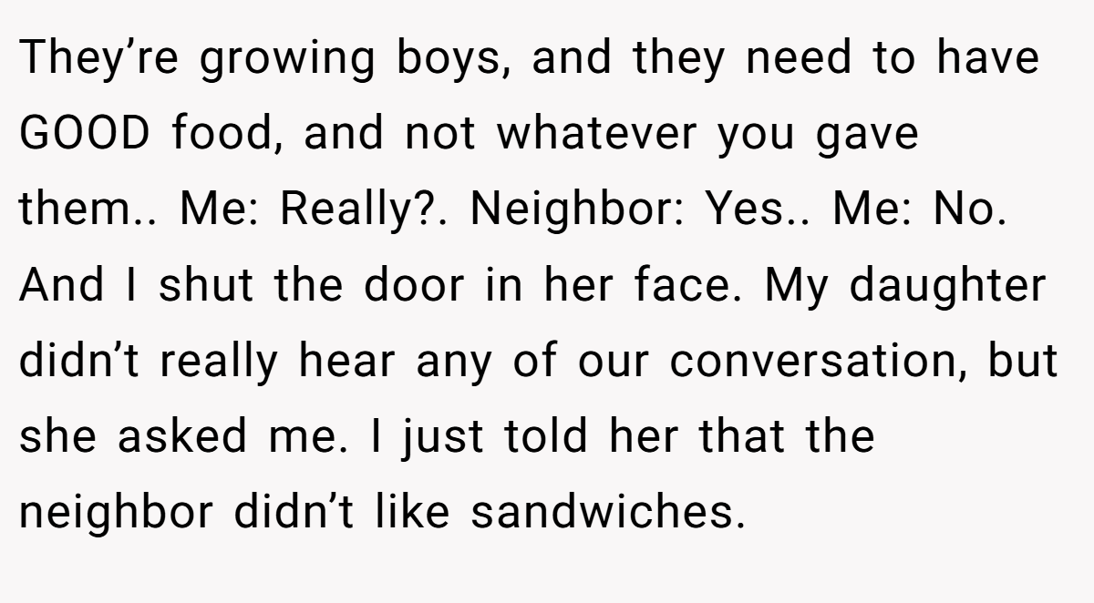 They’re growing boys, and they need to have GOOD food, and not whatever you gave them.. Me: Really?. Neighbor: Yes.. Me: No. And I shut the door in her face. My daughter didn’t really hear any of our conversation, but she asked me. I just told her that the neighbor didn’t like sandwiches.
