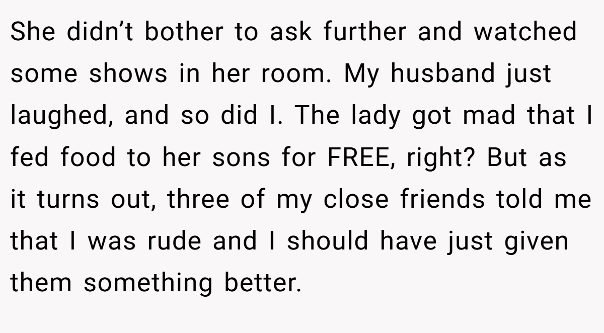 She didn’t bother to ask further and watched some shows in her room. My husband just laughed, and so did I. The lady got mad that I fed food to her sons for FREE, right? But as it turns out, three of my close friends told me that I was rude and I should have just given them something better.