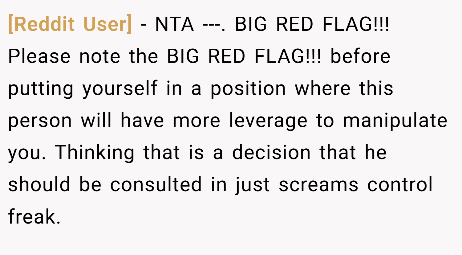 [Reddit User] − NTA ---. BIG RED FLAG!!! Please note the BIG RED FLAG!!! before putting yourself in a position where this person will have more leverage to manipulate you. Thinking that is a decision that he should be consulted in just screams control freak.