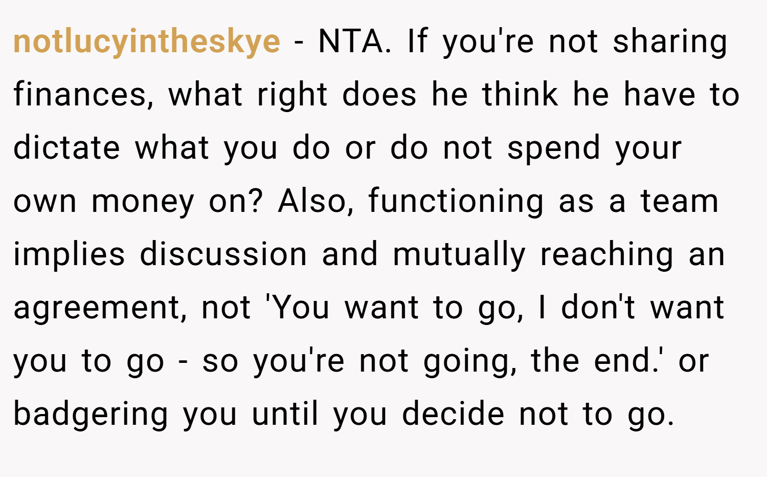 notlucyintheskye − NTA. If you're not sharing finances, what right does he think he have to dictate what you do or do not spend your own money on? Also, functioning as a team implies discussion and mutually reaching an agreement, not 'You want to go, I don't want you to go - so you're not going, the end.' or badgering you until you decide not to go.