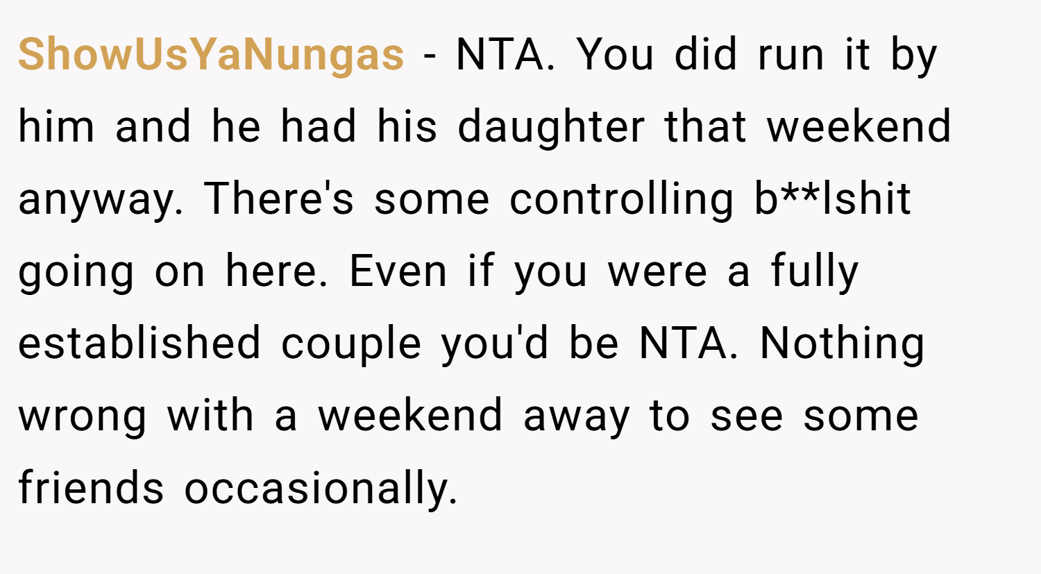 ShowUsYaNungas − NTA. You did run it by him and he had his daughter that weekend anyway. There's some controlling b**lshit going on here. Even if you were a fully established couple you'd be NTA. Nothing wrong with a weekend away to see some friends occasionally.