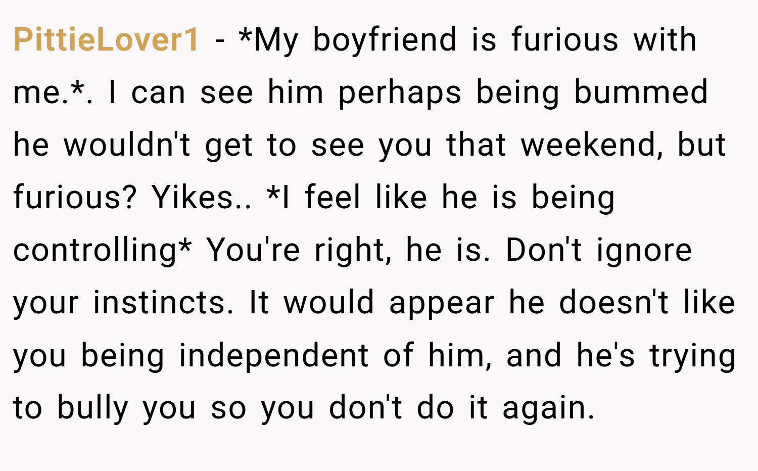 PittieLover1 − *My boyfriend is furious with me.*. I can see him perhaps being bummed he wouldn't get to see you that weekend, but furious? Yikes.. *I feel like he is being controlling* You're right, he is. Don't ignore your instincts. It would appear he doesn't like you being independent of him, and he's trying to bully you so you don't do it again.