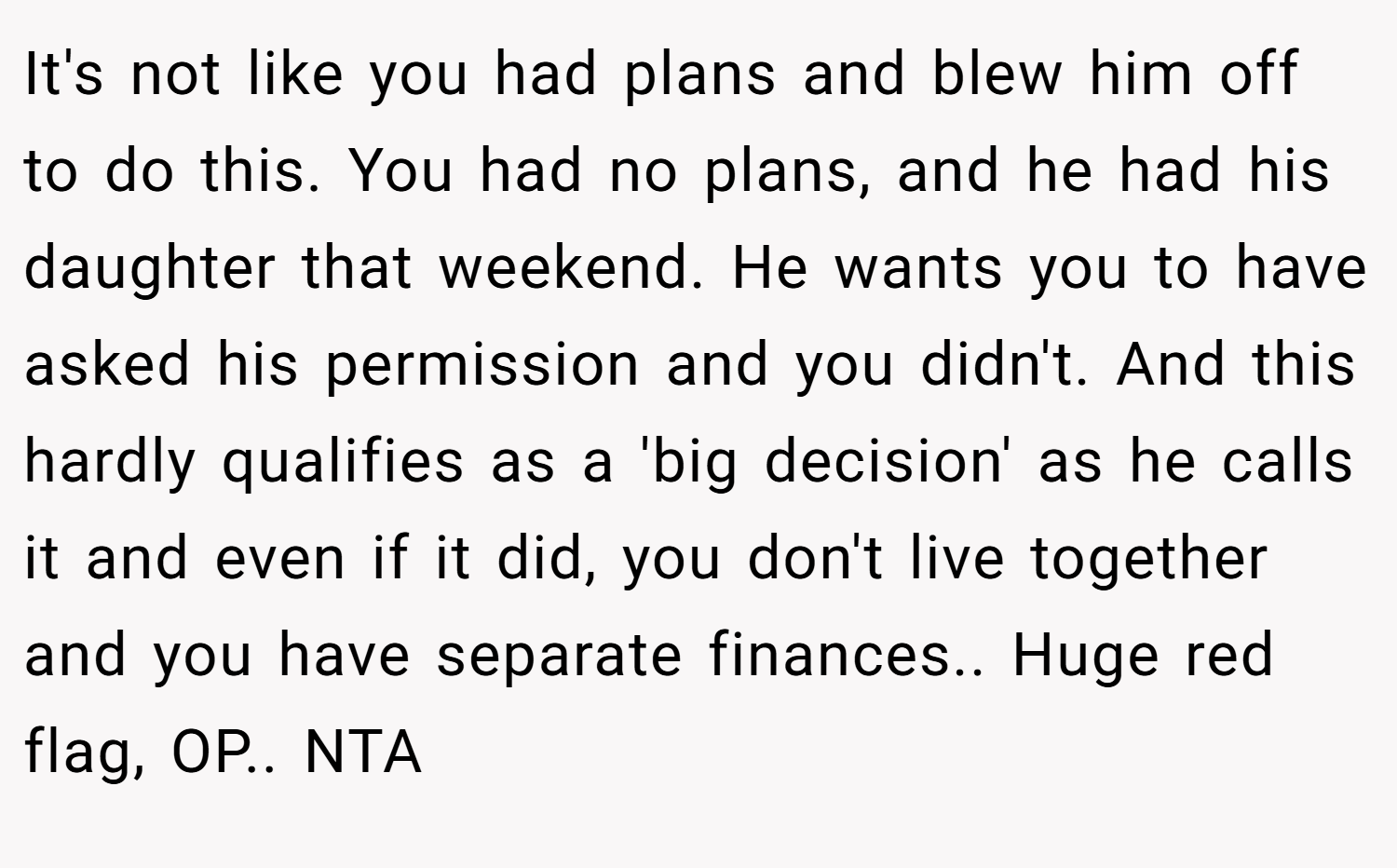 It's not like you had plans and blew him off to do this. You had no plans, and he had his daughter that weekend. He wants you to have asked his permission and you didn't. And this hardly qualifies as a 'big decision' as he calls it and even if it did, you don't live together and you have separate finances.. Huge red flag, OP.. NTA