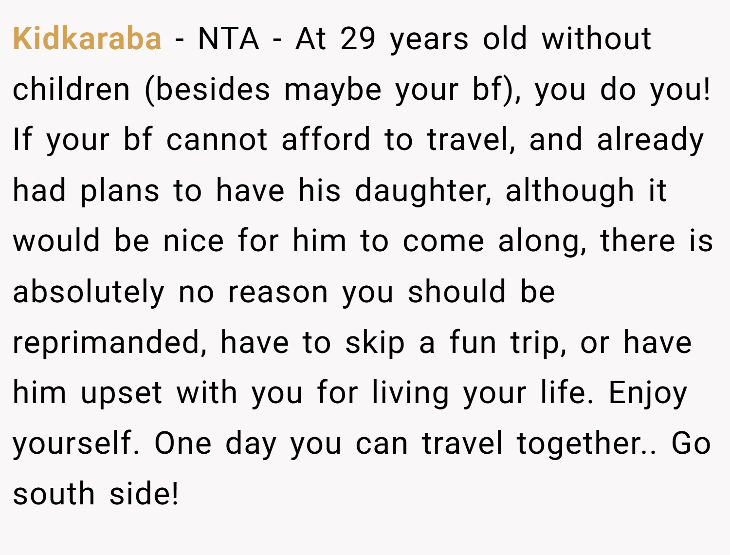 Kidkaraba − NTA - At 29 years old without children (besides maybe your bf), you do you! If your bf cannot afford to travel, and already had plans to have his daughter, although it would be nice for him to come along, there is absolutely no reason you should be reprimanded, have to skip a fun trip, or have him upset with you for living your life. Enjoy yourself. One day you can travel together.. Go south side!