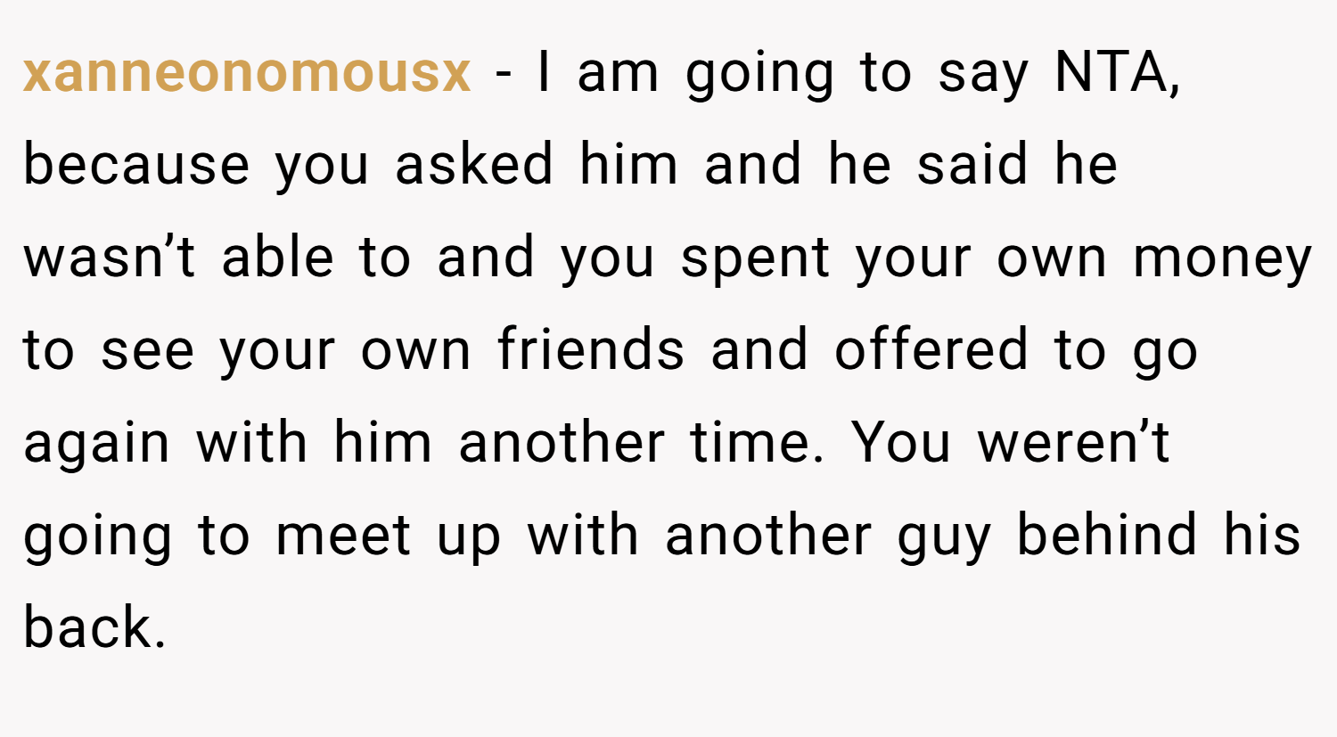 xanneonomousx − I am going to say NTA, because you asked him and he said he wasn’t able to and you spent your own money to see your own friends and offered to go again with him another time. You weren’t going to meet up with another guy behind his back.