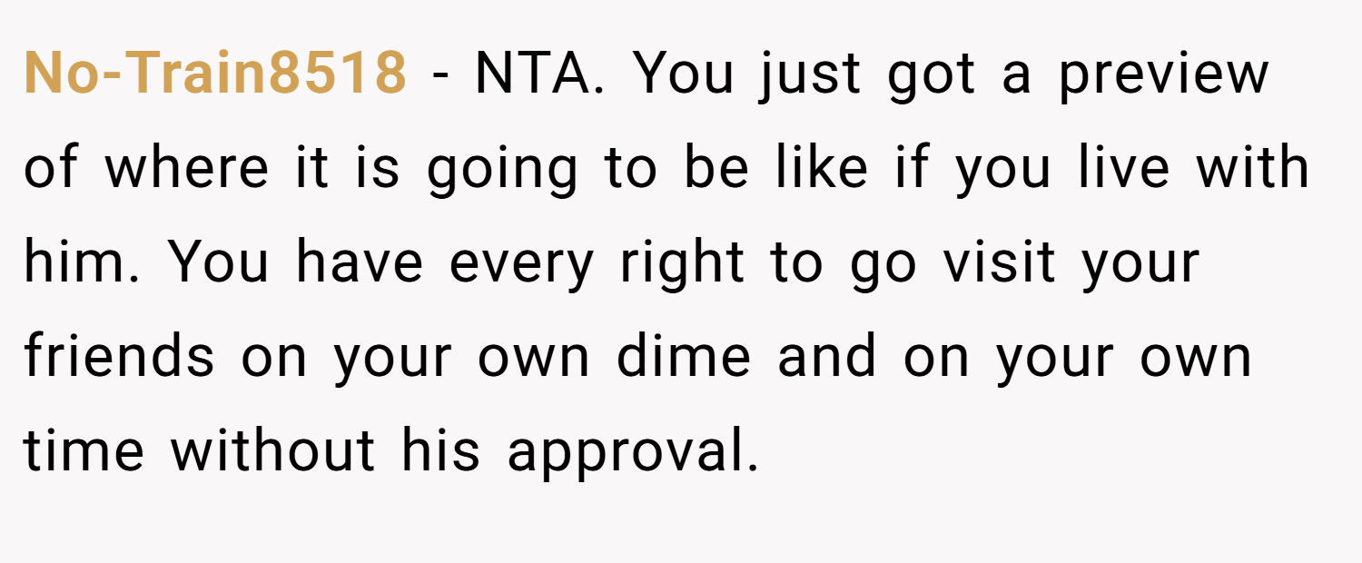No-Train8518 − NTA. You just got a preview of where it is going to be like if you live with him. You have every right to go visit your friends on your own dime and on your own time without his approval.