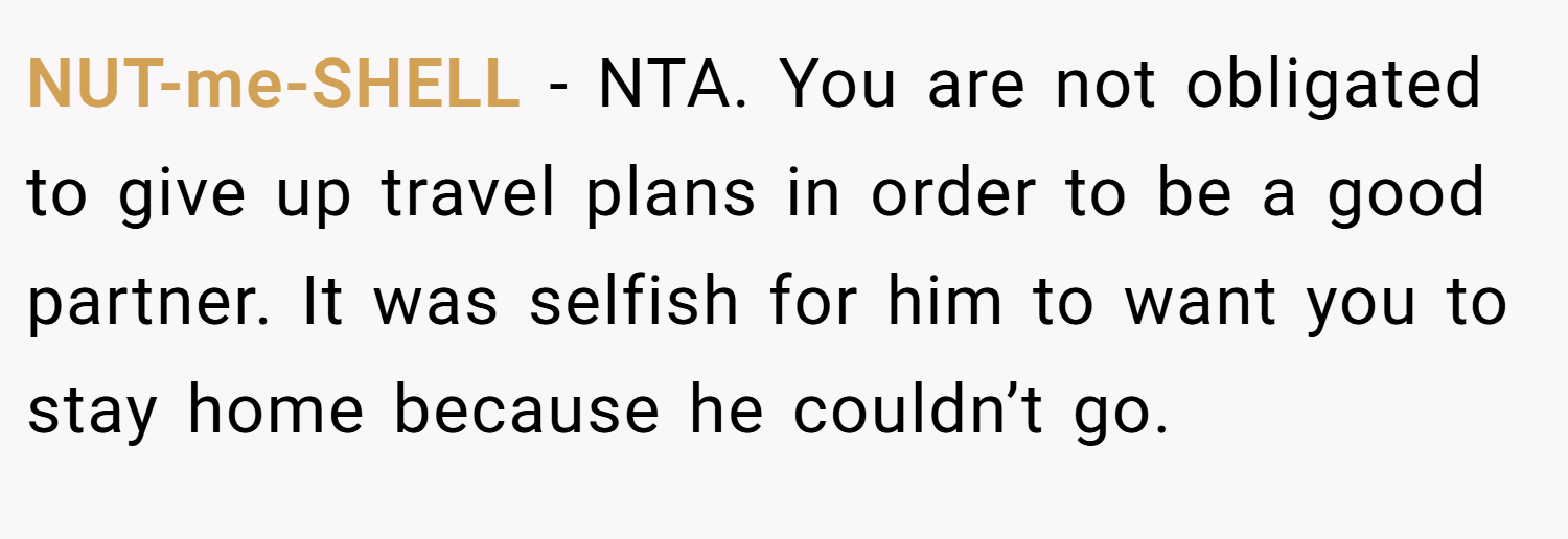 NUT-me-SHELL − NTA. You are not obligated to give up travel plans in order to be a good partner. It was selfish for him to want you to stay home because he couldn’t go.