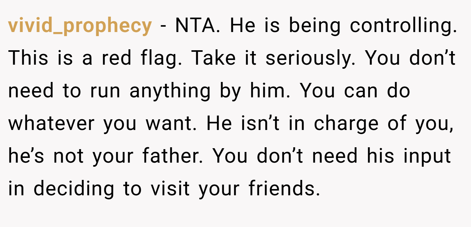 vivid_prophecy − NTA. He is being controlling. This is a red flag. Take it seriously. You don’t need to run anything by him. You can do whatever you want. He isn’t in charge of you, he’s not your father. You don’t need his input in deciding to visit your friends.