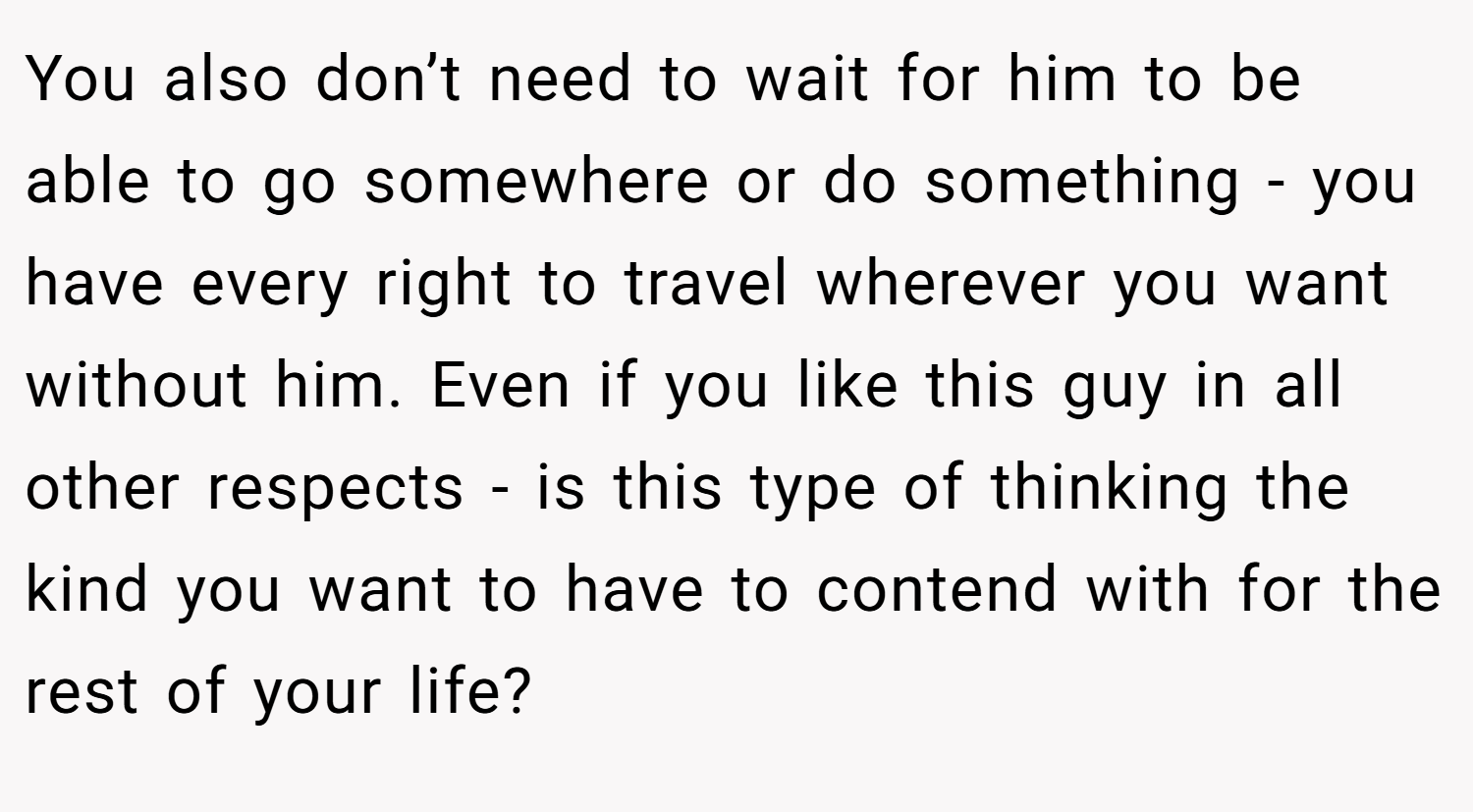You also don’t need to wait for him to be able to go somewhere or do something - you have every right to travel wherever you want without him. Even if you like this guy in all other respects - is this type of thinking the kind you want to have to contend with for the rest of your life?