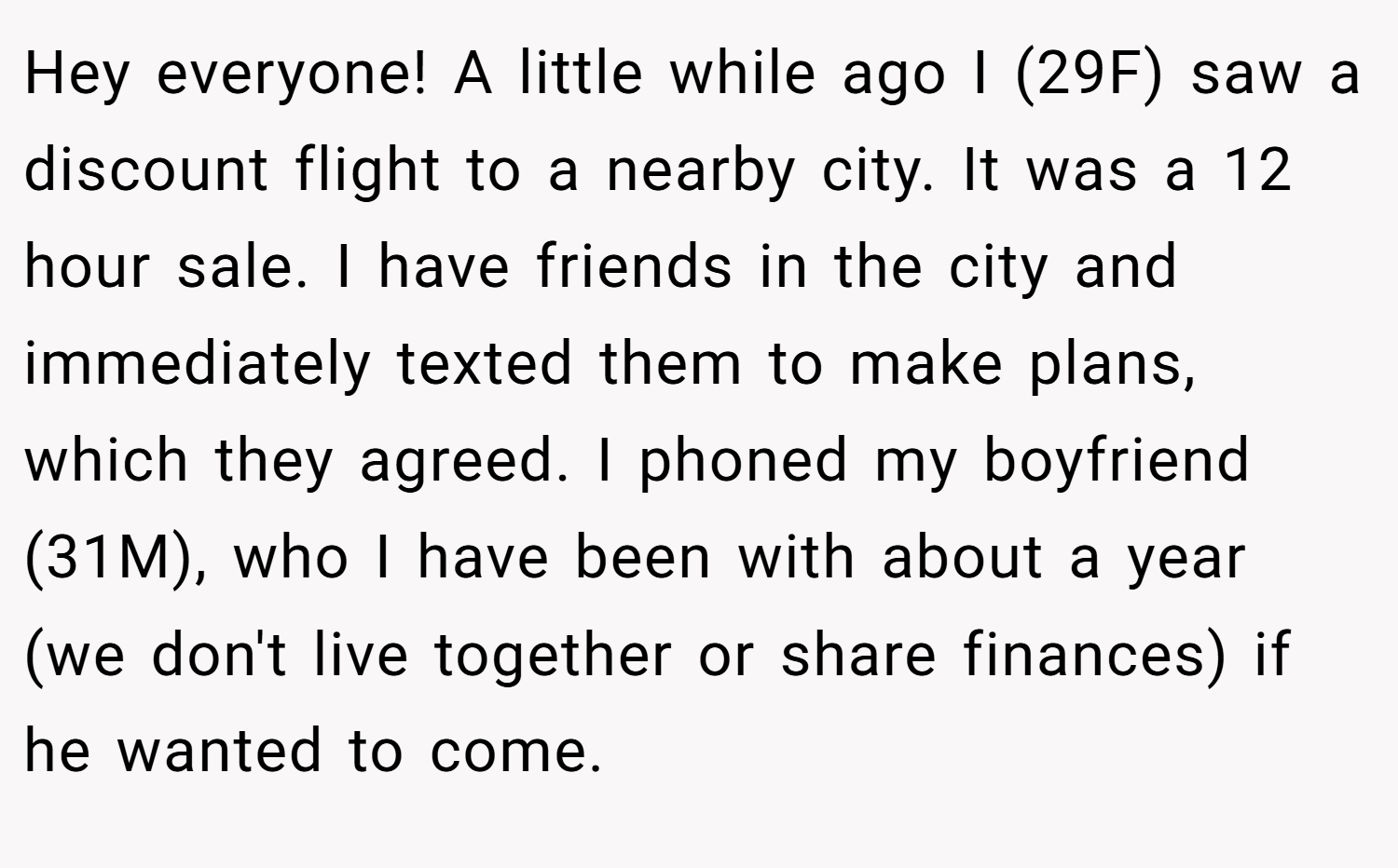 Hey everyone! A little while ago I (29F) saw a discount flight to a nearby city. It was a 12 hour sale. I have friends in the city and immediately texted them to make plans, which they agreed. I phoned my boyfriend (31M), who I have been with about a year (we don't live together or share finances) if he wanted to come.