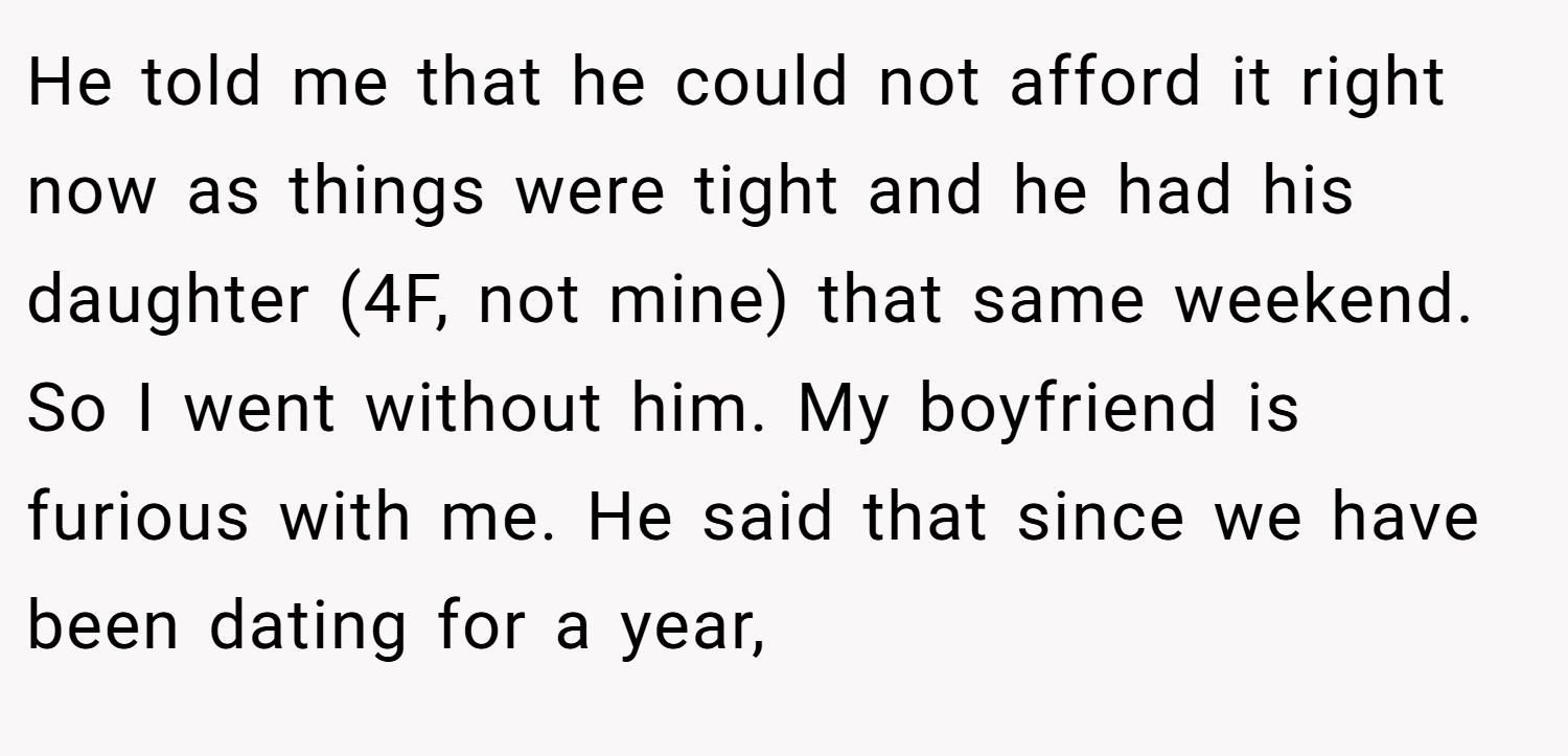 He told me that he could not afford it right now as things were tight and he had his daughter (4F, not mine) that same weekend. So I went without him. My boyfriend is furious with me. He said that since we have been dating for a year,