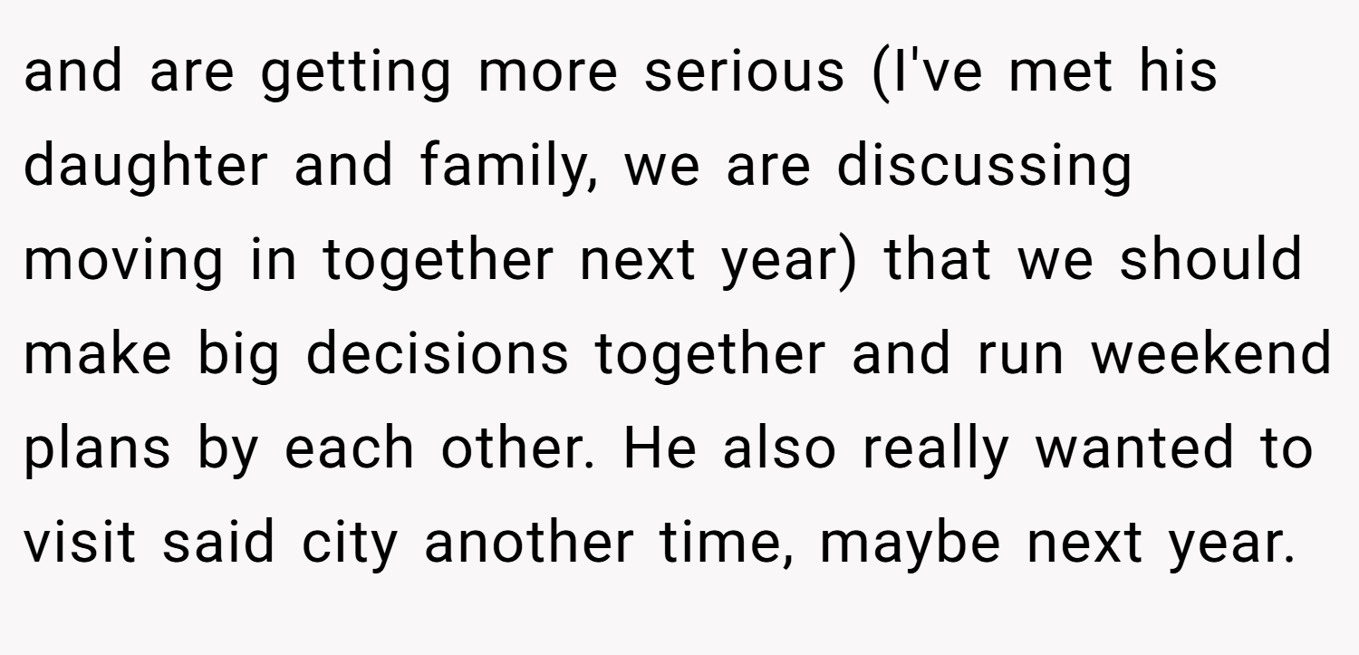 and are getting more serious (I've met his daughter and family, we are discussing moving in together next year) that we should make big decisions together and run weekend plans by each other. He also really wanted to visit said city another time, maybe next year.