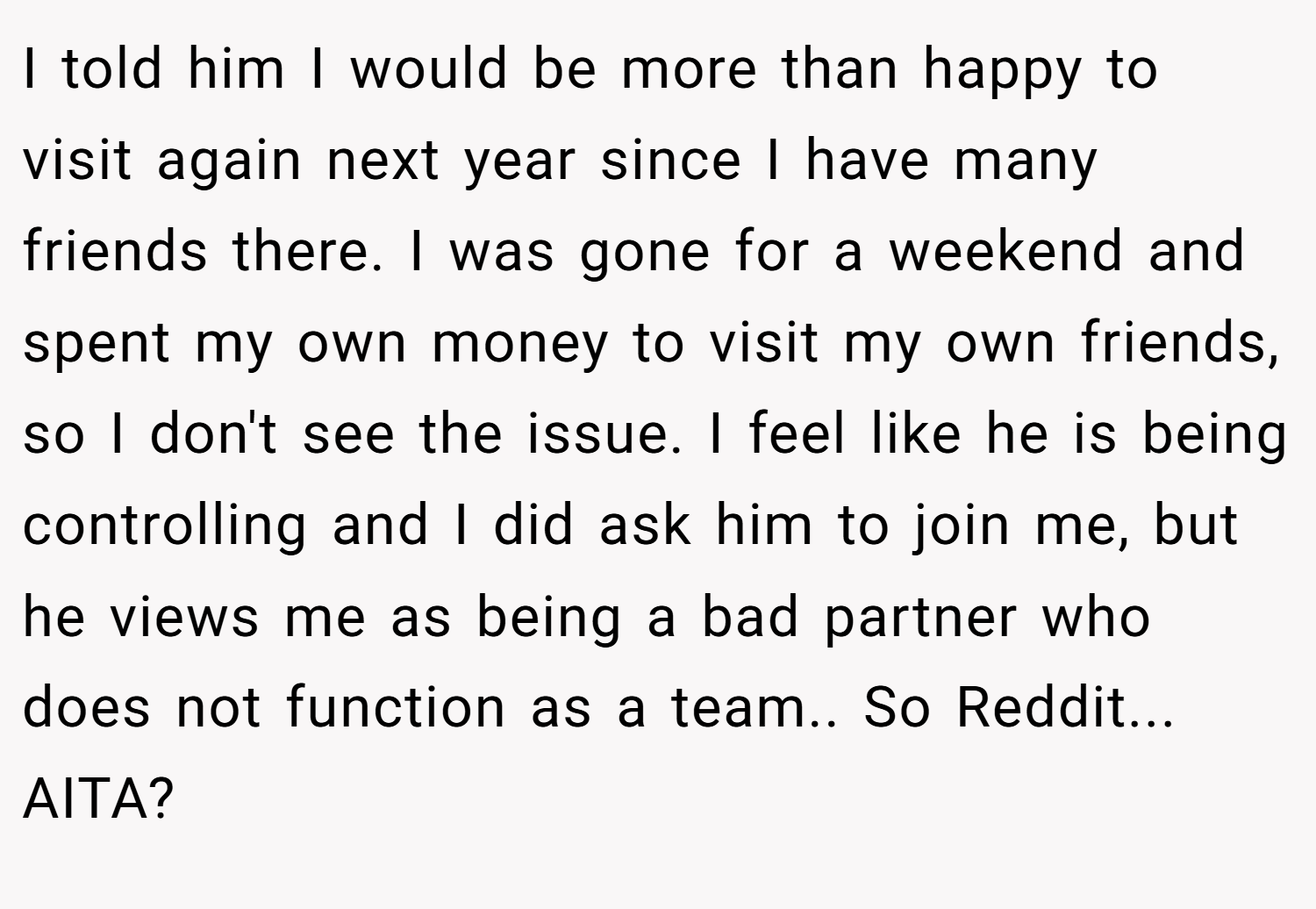 I told him I would be more than happy to visit again next year since I have many friends there. I was gone for a weekend and spent my own money to visit my own friends, so I don't see the issue. I feel like he is being controlling and I did ask him to join me, but he views me as being a bad partner who does not function as a team.. So Reddit... AITA?