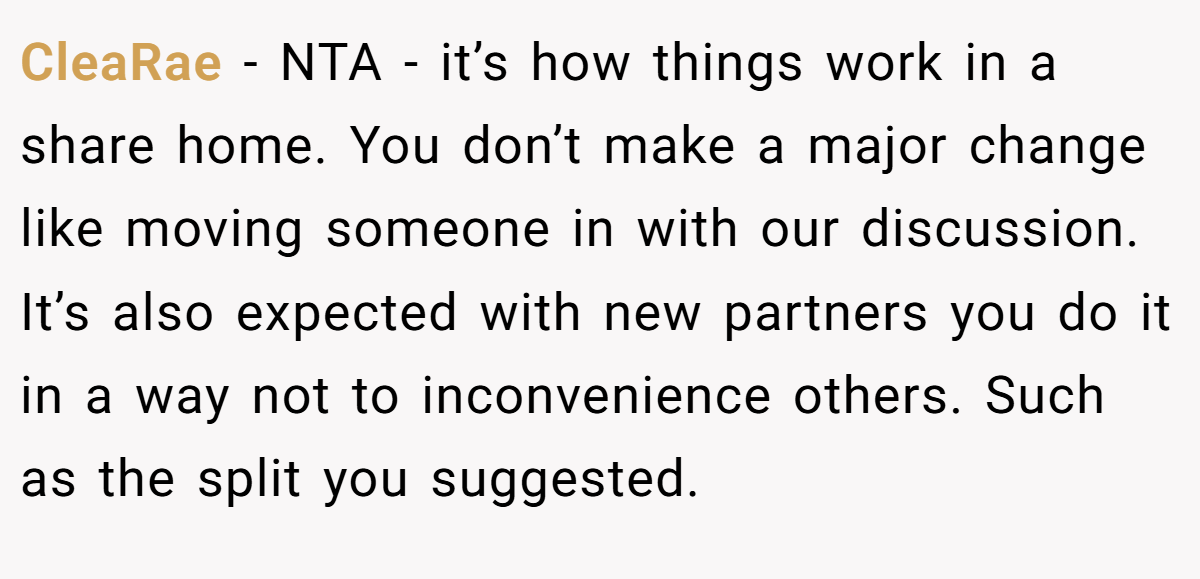 CleaRae − NTA - it’s how things work in a share home. You don’t make a major change like moving someone in with our discussion. It’s also expected with new partners you do it in a way not to inconvenience others. Such as the split you suggested.