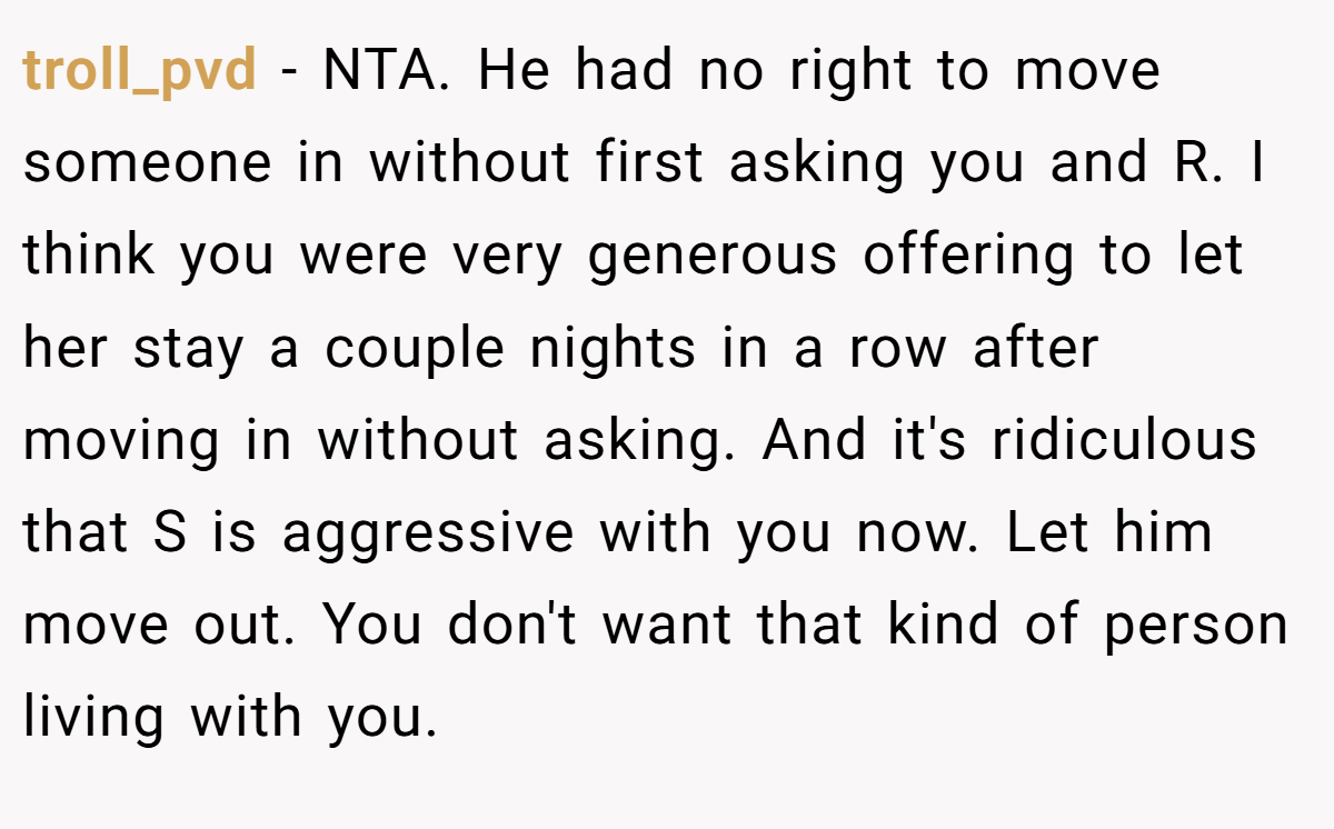 troll_pvd − NTA. He had no right to move someone in without first asking you and R. I think you were very generous offering to let her stay a couple nights in a row after moving in without asking. And it's ridiculous that S is aggressive with you now. Let him move out. You don't want that kind of person living with you.