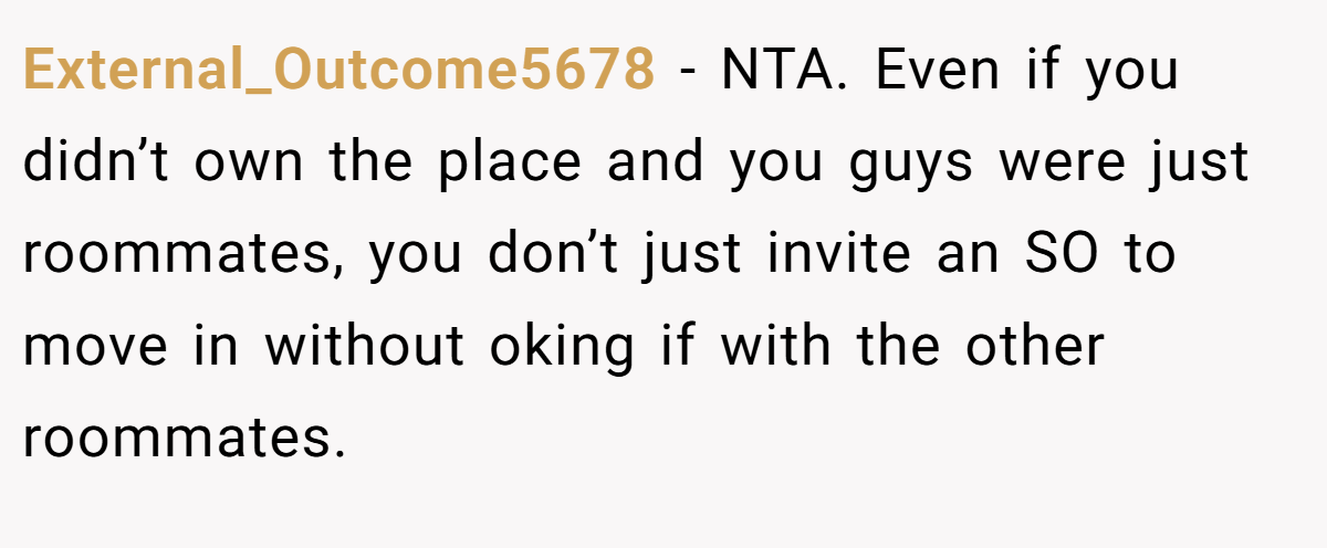 External_Outcome5678 − NTA. Even if you didn’t own the place and you guys were just roommates, you don’t just invite an SO to move in without oking if with the other roommates.