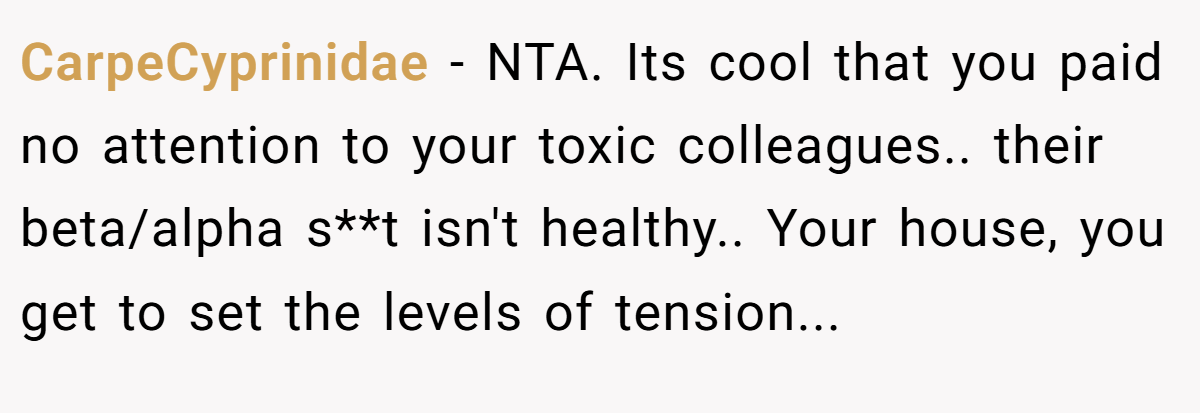 CarpeCyprinidae − NTA. Its cool that you paid no attention to your toxic colleagues.. their beta/alpha s**t isn't healthy.. Your house, you get to set the levels of tension...