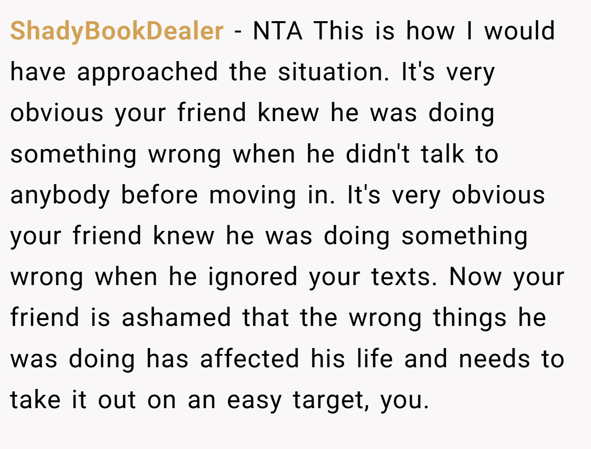 ShadyBookDealer − NTA This is how I would have approached the situation. It's very obvious your friend knew he was doing something wrong when he didn't talk to anybody before moving in. It's very obvious your friend knew he was doing something wrong when he ignored your texts. Now your friend is ashamed that the wrong things he was doing has affected his life and needs to take it out on an easy target, you.