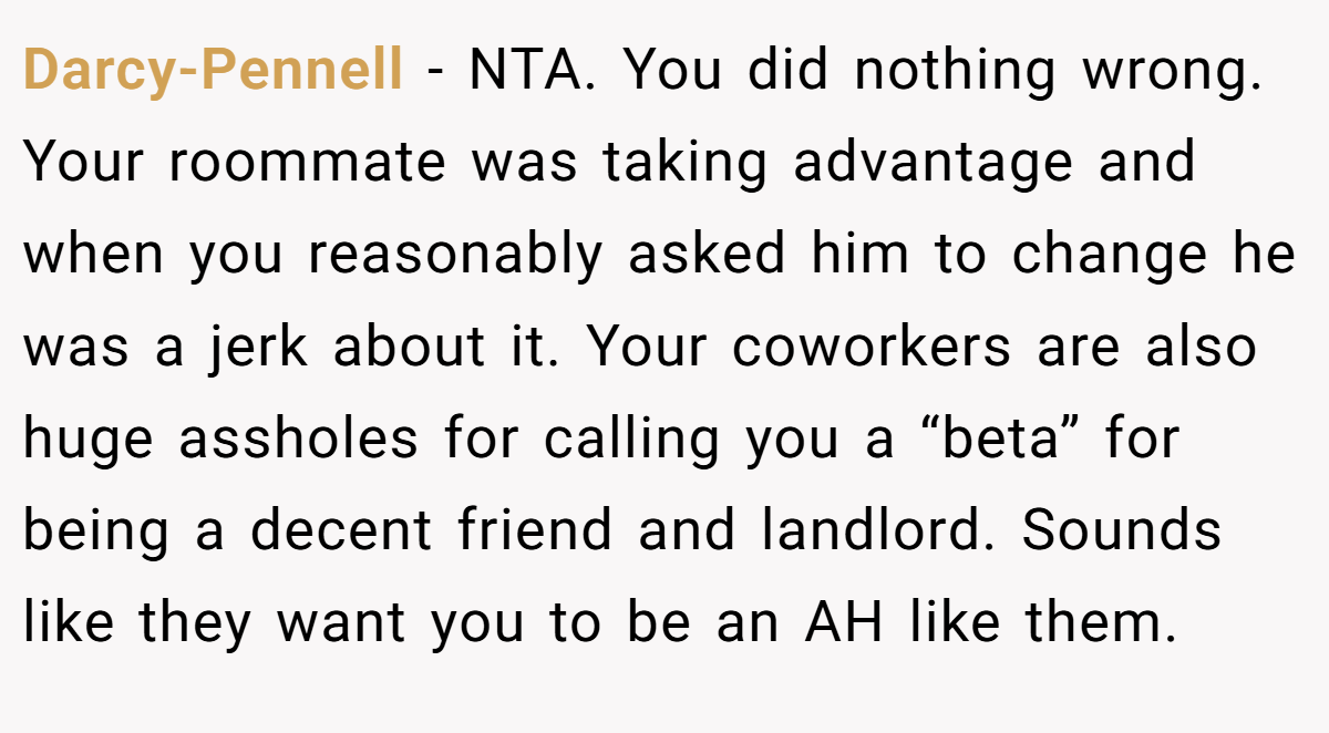 Darcy-Pennell − NTA. You did nothing wrong. Your roommate was taking advantage and when you reasonably asked him to change he was a jerk about it. Your coworkers are also huge assholes for calling you a “beta” for being a decent friend and landlord. Sounds like they want you to be an AH like them.