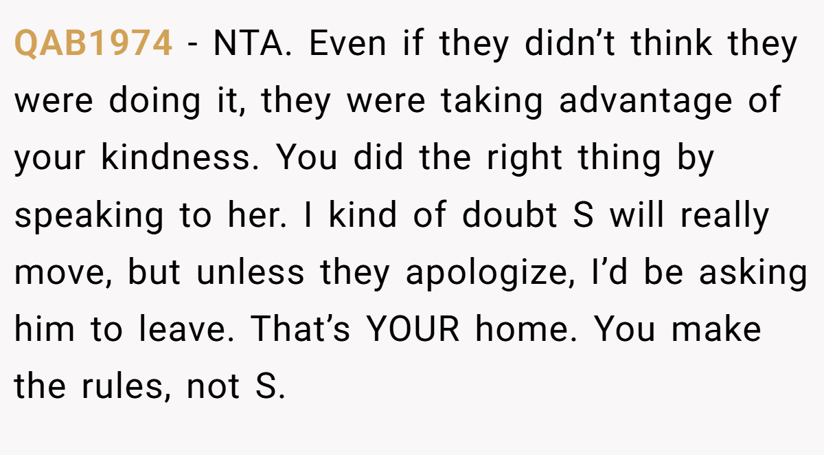 QAB1974 − NTA. Even if they didn’t think they were doing it, they were taking advantage of your kindness. You did the right thing by speaking to her. I kind of doubt S will really move, but unless they apologize, I’d be asking him to leave. That’s YOUR home. You make the rules, not S.