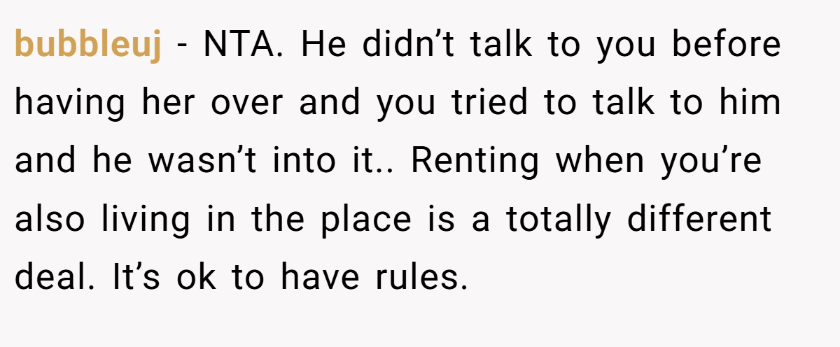 bubbleuj − NTA. He didn’t talk to you before having her over and you tried to talk to him and he wasn’t into it.. Renting when you’re also living in the place is a totally different deal. It’s ok to have rules.