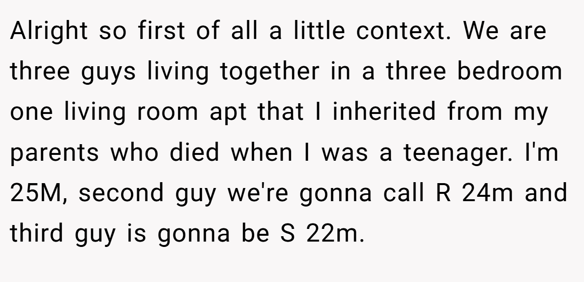 Alright so first of all a little context. We are three guys living together in a three bedroom one living room apt that I inherited from my parents who died when I was a teenager. I'm 25M, second guy we're gonna call R 24m and third guy is gonna be S 22m.