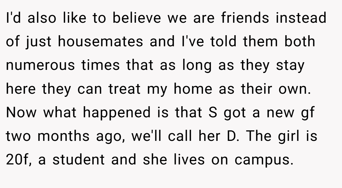 I'd also like to believe we are friends instead of just housemates and I've told them both numerous times that as long as they stay here they can treat my home as their own. Now what happened is that S got a new gf two months ago, we'll call her D. The girl is 20f, a student and she lives on campus.