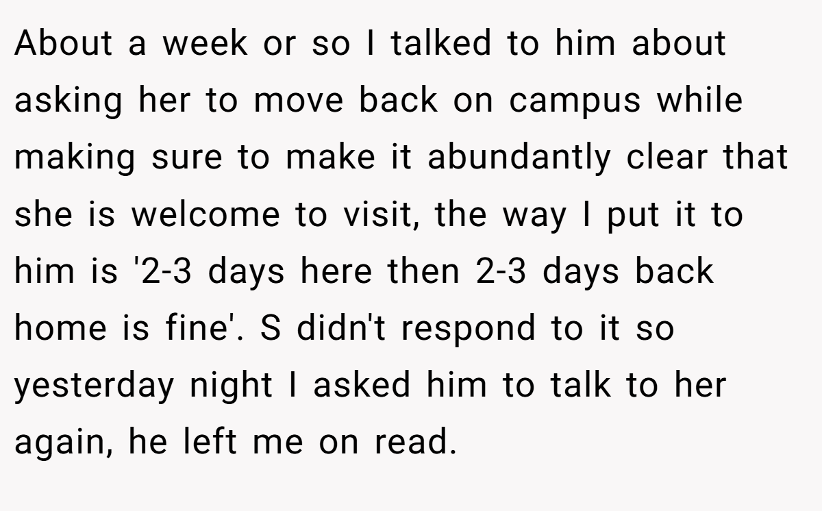 About a week or so I talked to him about asking her to move back on campus while making sure to make it abundantly clear that she is welcome to visit, the way I put it to him is '2-3 days here then 2-3 days back home is fine'. S didn't respond to it so yesterday night I asked him to talk to her again, he left me on read.