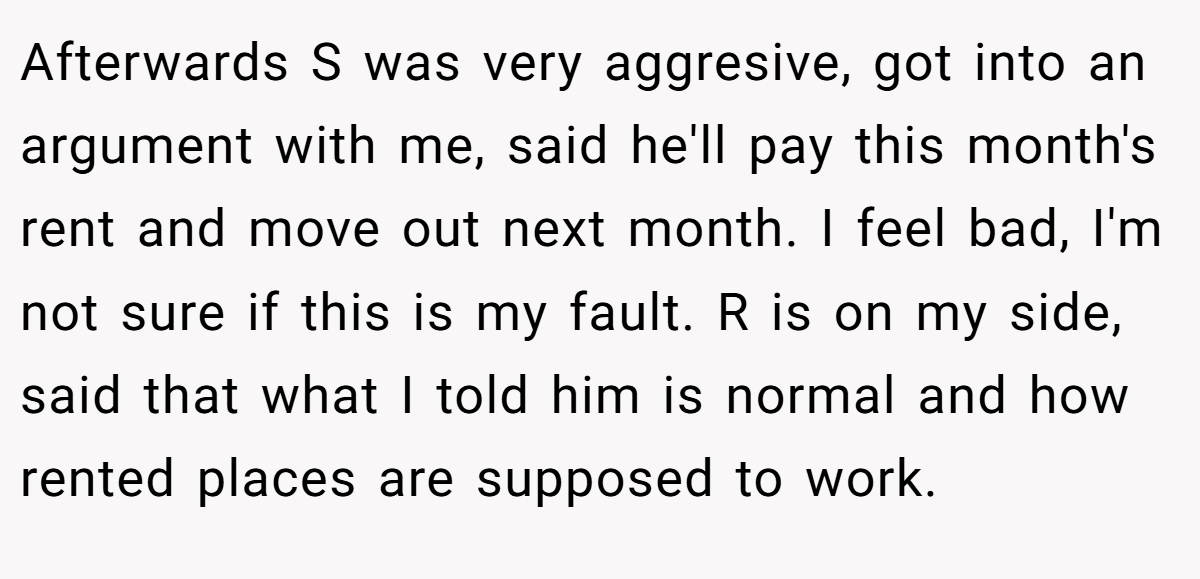 Afterwards S was very aggresive, got into an argument with me, said he'll pay this month's rent and move out next month. I feel bad, I'm not sure if this is my fault. R is on my side, said that what I told him is normal and how rented places are supposed to work.