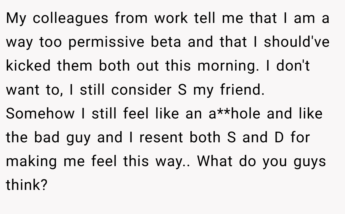 My colleagues from work tell me that I am a way too permissive beta and that I should've kicked them both out this morning. I don't want to, I still consider S my friend. Somehow I still feel like an a**hole and like the bad guy and I resent both S and D for making me feel this way.. What do you guys think?