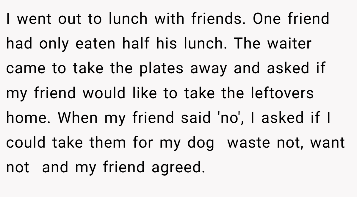 I went out to lunch with friends. One friend had only eaten half his lunch. The waiter came to take the plates away and asked if my friend would like to take the leftovers home. When my friend said 'no', I asked if I could take them for my dog  waste not, want not  and my friend agreed.