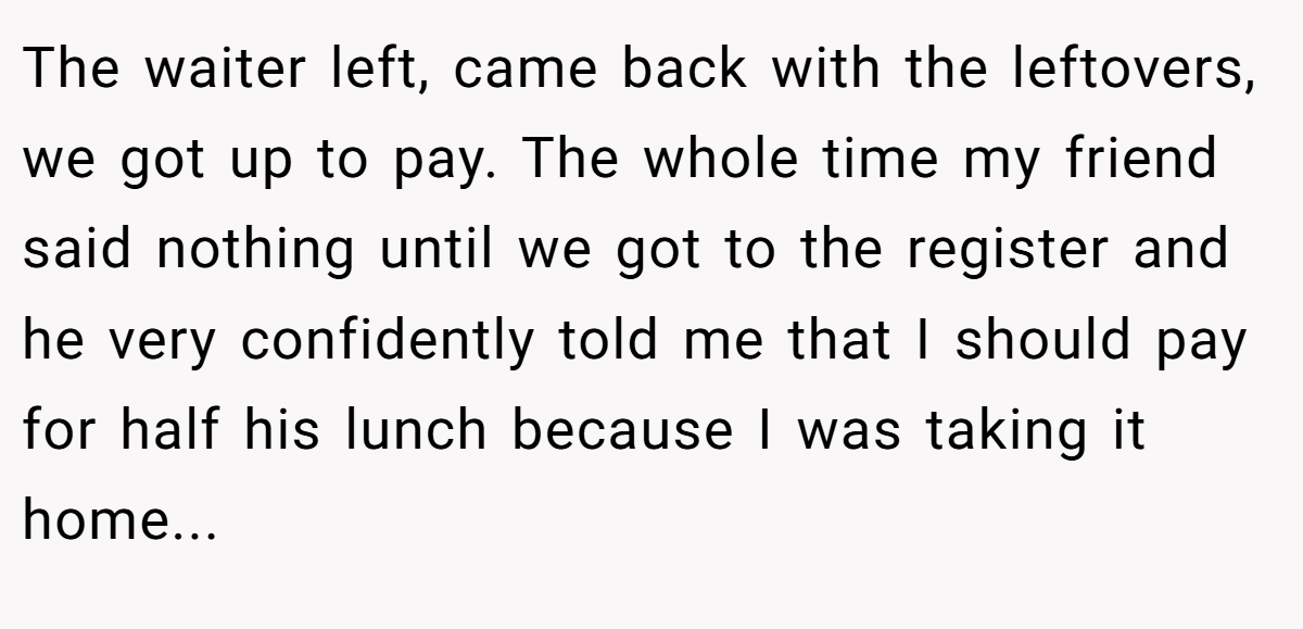 The waiter left, came back with the leftovers, we got up to pay. The whole time my friend said nothing until we got to the register and he very confidently told me that I should pay for half his lunch because I was taking it home...
