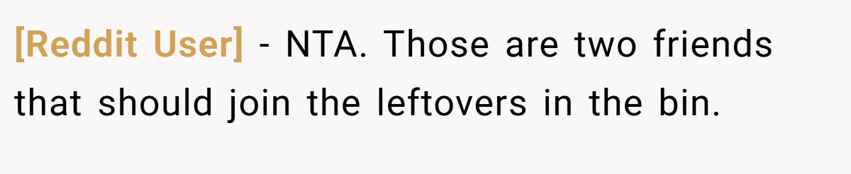 [Reddit User] - NTA. Those are two friends that should join the leftovers in the bin.